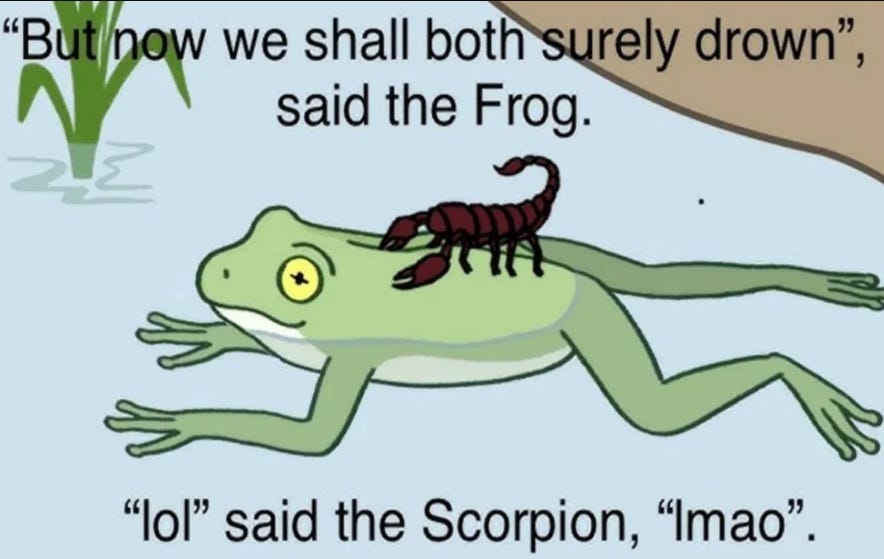 An image of a scorpion sitting on top of a frog which is drowning. The frog is saying "Why did you sting me? Now we will both surely drown." "Lol" said the scorpion "Lmao".